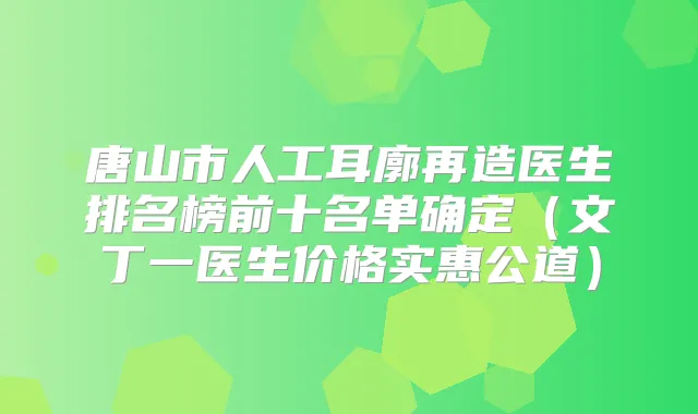 唐山市人工耳廓再造医生排名榜前十名单确定(文丁一医生价格实惠公道)