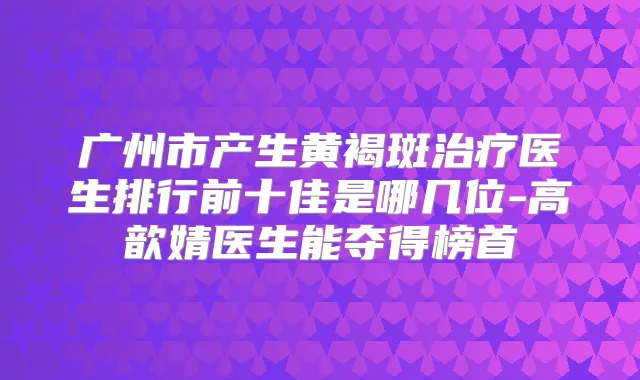 广州市产生黄褐斑医生排行前十佳是哪几位-高歆婧医生能夺得榜首