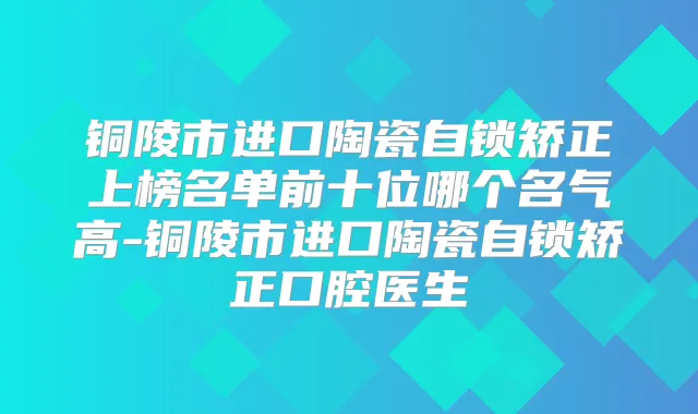铜陵市进口陶瓷自锁矫正上榜名单前十位哪个名气高-铜陵市进口陶瓷自锁矫正口腔医生