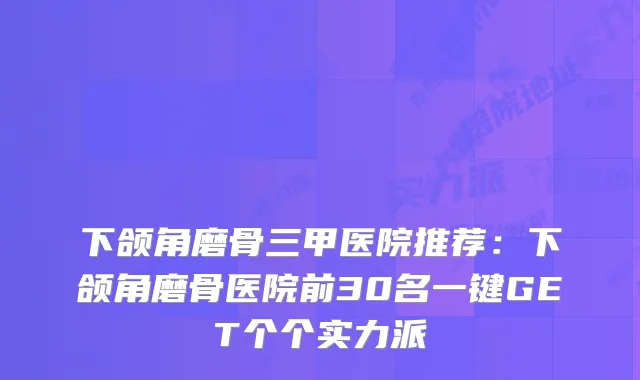 下颌角磨骨三甲医院推荐:下颌角磨骨医院前30名一键GET个个实力派