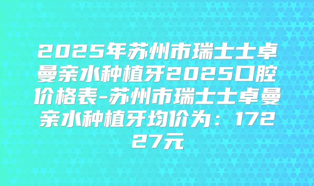 2025年苏州市瑞士士卓曼亲水种植牙2025口腔价格表-苏州市瑞士士卓曼亲水种植牙均价为:17227元