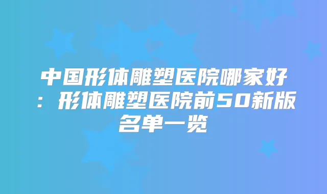 中国形体雕塑医院哪家好:形体雕塑医院前50新版名单一览