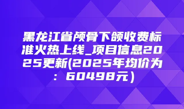 黑龙江省颅骨下颌收费标准火热上线_项目信息2025更新(2025年均价为：60498元）