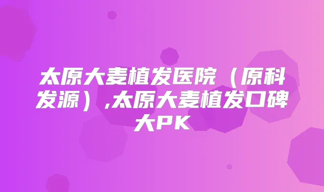 太原大麦植发医院（原科发源）,太原大麦植发口碑大PK