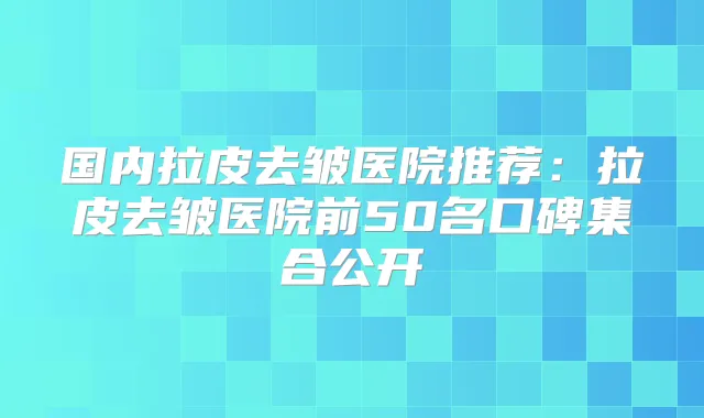 国内拉皮去皱医院推荐:拉皮去皱医院前50名口碑集合公开