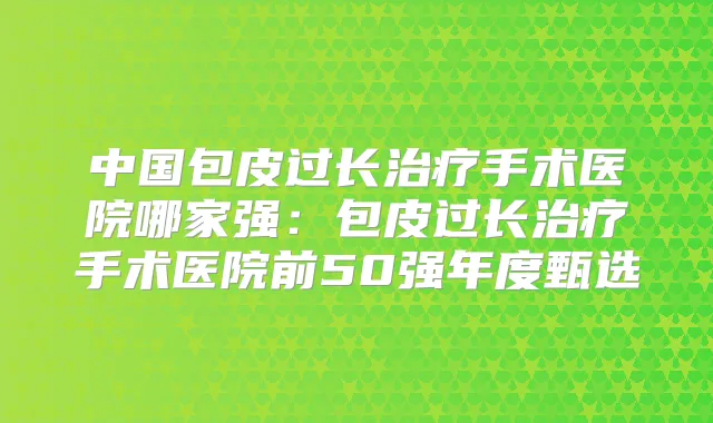 中国包皮过长手术医院哪家强：包皮过长手术医院前50强年度甄选