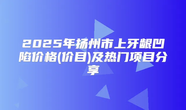 2025年扬州市上牙龈凹陷价格(价目)及热门项目分享