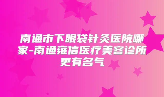 南通市下眼袋针灸医院哪家-南通雍信医疗美容诊所更有名气