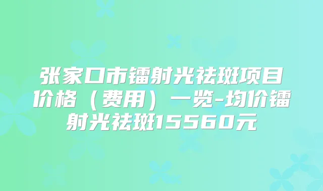 张家口市镭射光祛斑项目价格(费用)一览-均价镭射光祛斑15560元