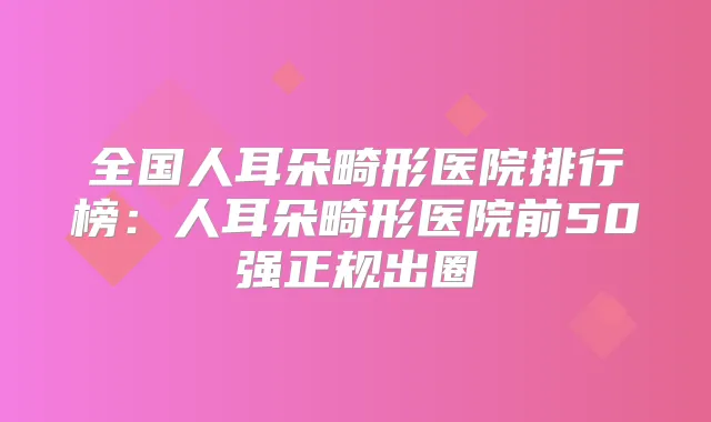 全国人耳朵畸形医院排行榜:人耳朵畸形医院前50强正规出圈