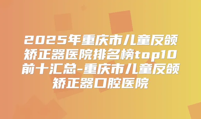 2025年重庆市儿童反颌矫正器医院排名榜top10前十汇总-重庆市儿童反颌矫正器口腔医院