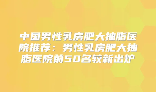 中国男性乳房肥大抽脂医院推荐：男性乳房肥大抽脂医院前50名较新出炉