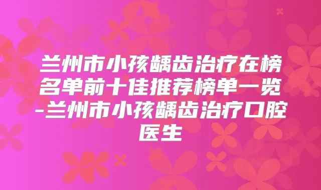 兰州市小孩龋齿在榜名单前十佳推荐榜单一览-兰州市小孩龋齿口腔医生