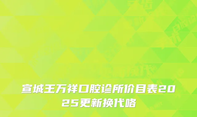 宣城王万祥口腔诊所价目表2025更新换代咯