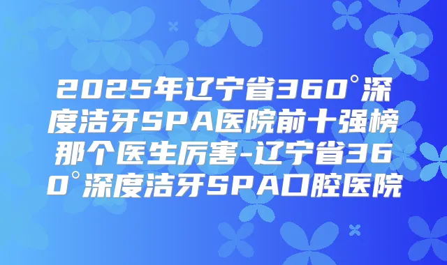 2025年辽宁省360°深度洁牙SPA医院前十强榜那个医生厉害-辽宁省360°深度洁牙SPA口腔医院
