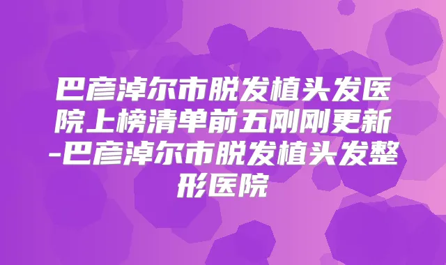 巴彦淖尔市脱发植头发医院上榜清单前五刚刚更新-巴彦淖尔市脱发植头发整形医院