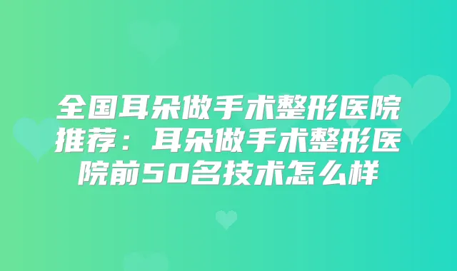 全国耳朵做手术整形医院推荐：耳朵做手术整形医院前50名技术怎么样