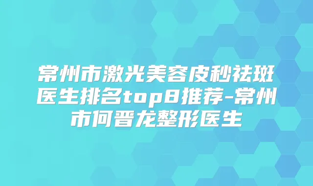 常州市激光美容皮秒祛斑医生排名top8推荐-常州市何晋龙整形医生