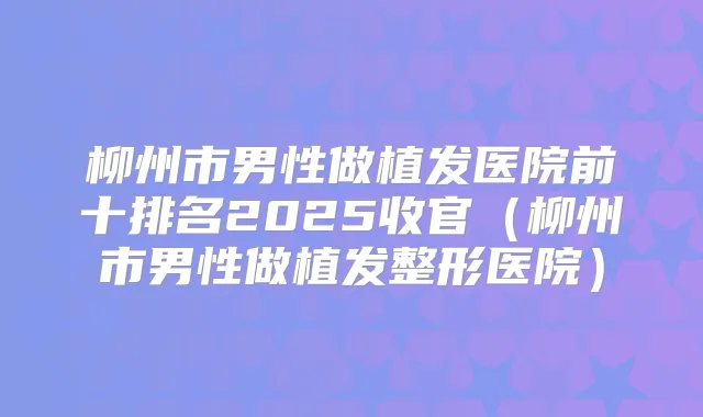 柳州市男性做植发医院前十排名2025收官(柳州市男性做植发整形医院)