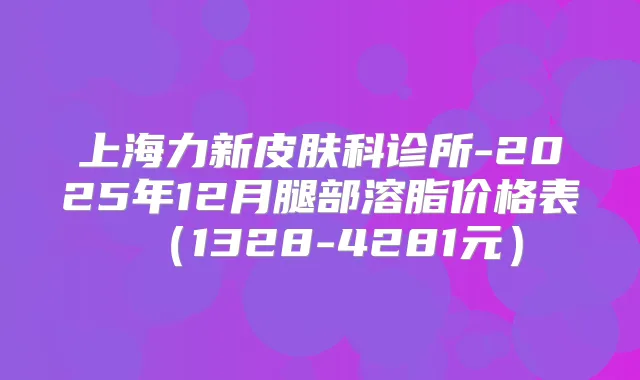 上海力新皮肤科诊所-2025年12月腿部溶脂价格表(1328-4281元)