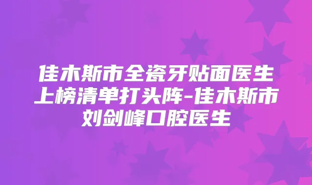 佳木斯市全瓷牙贴面医生上榜清单打头阵-佳木斯市刘剑峰口腔医生