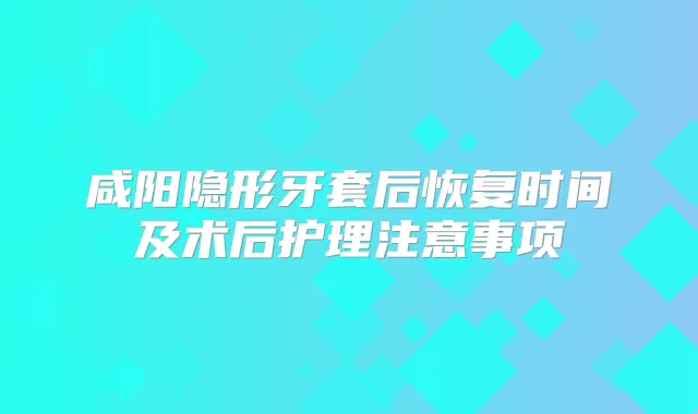 咸阳隐形牙套后恢复时间及术后护理注意事项