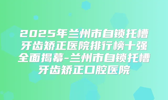 2025年兰州市自锁托槽牙齿矫正医院排行榜十强全面揭幕-兰州市自锁托槽牙齿矫正口腔医院