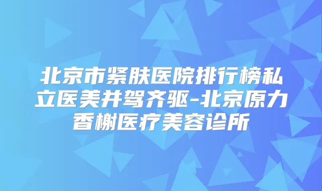 北京市紧肤医院排行榜私立医美并驾齐驱-北京原力香榭医疗美容诊所