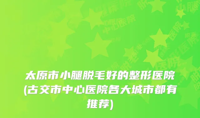 太原市小腿脱毛好的整形医院(古交市中心医院各大城市都有推荐)