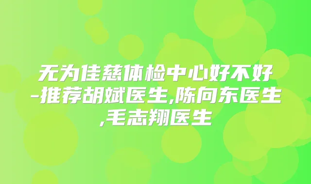 无为佳慈体检中心好不好-推荐胡斌医生,陈向东医生,毛志翔医生