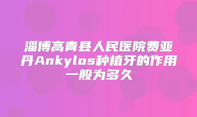 淄博高青县人民医院费亚丹Ankylos种植牙的作用一般为多久