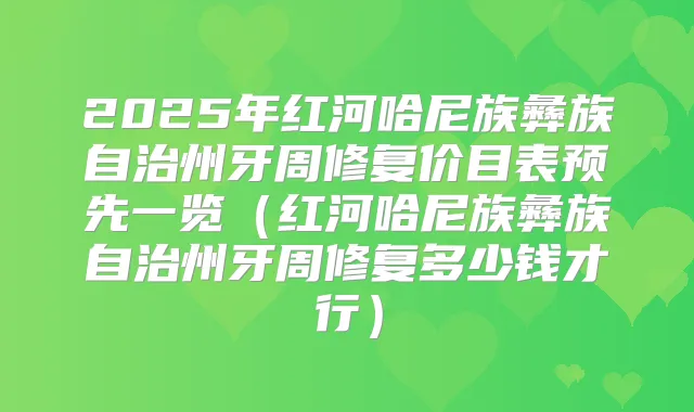 2025年红河哈尼族彝族自治州牙周修复价目表预先一览(红河哈尼族彝族自治州牙周修复多少钱才行)