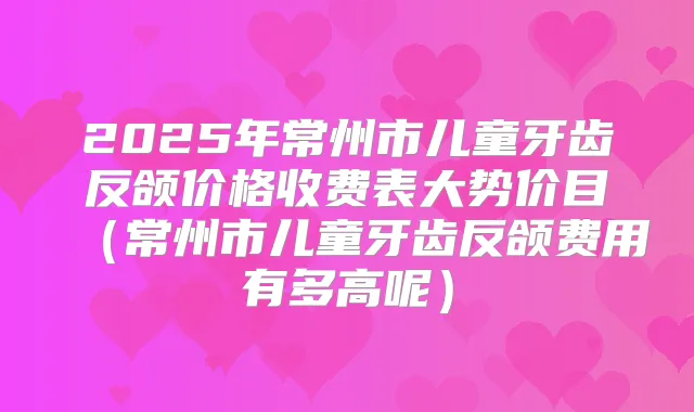 2025年常州市儿童牙齿反颌价格收费表大势价目（常州市儿童牙齿反颌费用有多高呢）