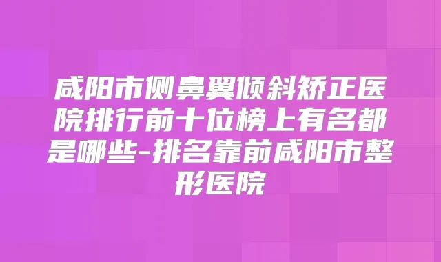 咸阳市侧鼻翼倾斜矫正医院排行前十位榜上有名都是哪些-排名靠前咸阳市整形医院