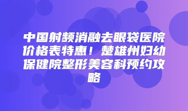 中国射频消融去眼袋医院价格表特惠!楚雄州妇幼保健院整形美容科预约攻略