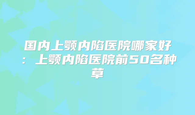 国内上颚内陷医院哪家好：上颚内陷医院前50名种草