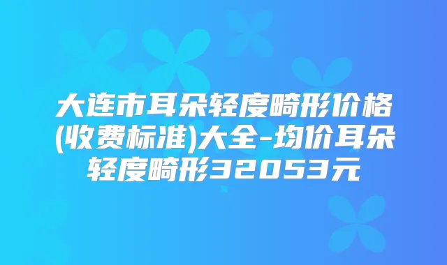 大连市耳朵轻度畸形价格(收费标准)大全-均价耳朵轻度畸形32053元