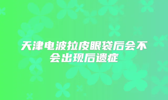 天津电波拉皮眼袋后会不会出现后遗症