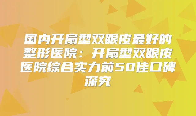 国内开扇型双眼皮好的整形医院:开扇型双眼皮医院综合实力前50佳口碑深究