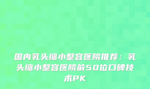 国内乳头缩小整容医院推荐:乳头缩小整容医院前50位口碑技术PK