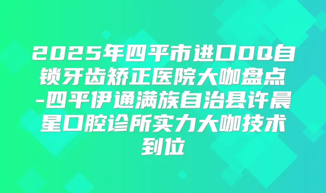 2025年四平市进口DQ自锁牙齿矫正医院大咖盘点-四平伊通满族自治县许晨星口腔诊所实力大咖技术到位