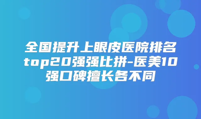 全国提升上眼皮医院排名top20强强比拼-医美10强口碑擅长各不同