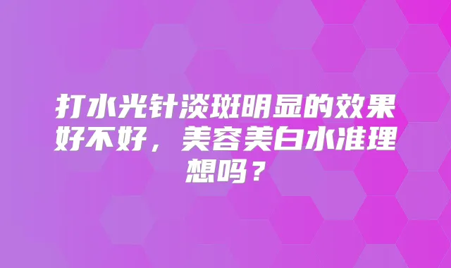 打水光针淡斑明显的效果好不好，美容美白水准理想吗？