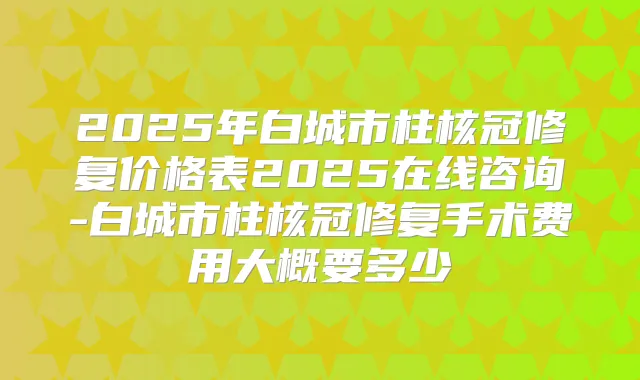 2025年白城市柱核冠修复价格表2025在线咨询-白城市柱核冠修复手术费用大概要多少