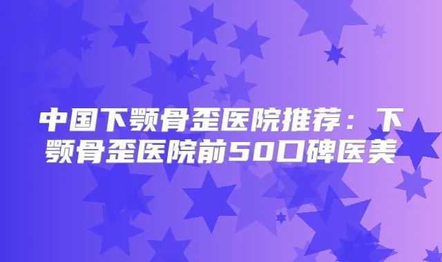 中国下颚骨歪医院推荐：下颚骨歪医院前50口碑医美