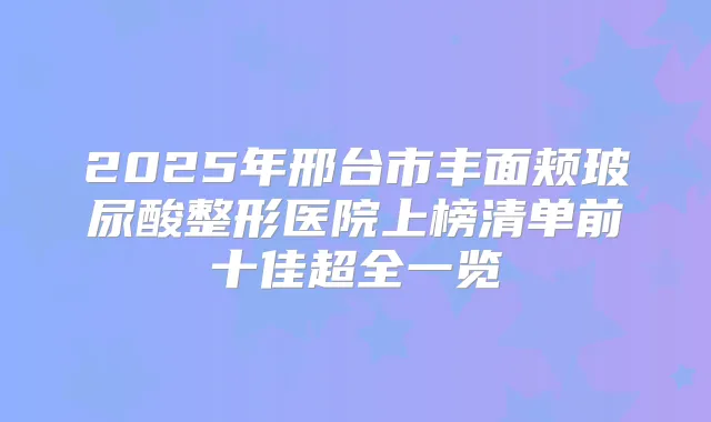2025年邢台市丰面颊玻尿酸整形医院上榜清单前十佳超全一览