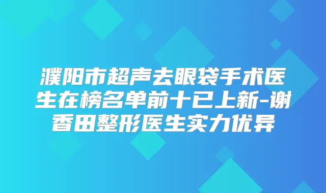 濮阳市超声去眼袋手术医生在榜名单前十已上新-谢香田整形医生实力优异