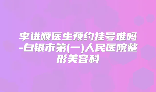 李进顺医生预约挂号难吗-白银市第(一)人民医院整形美容科