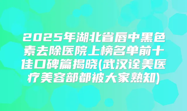 2025年湖北省唇中黑色素去除医院上榜名单前十佳口碑篇揭晓(武汉诠美医疗美容部都被大家熟知)