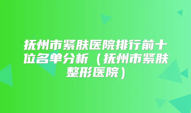 抚州市紧肤医院排行前十位名单分析(抚州市紧肤整形医院)